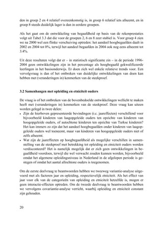 20
den in groep 2 en 4 relatief overeenkomstig is, in groep 6 relatief iets afneemt, en in
groep 8 steeds duidelijk lager is dan in eerdere groepen.
Als het gaat om de ontwikkeling van begaafdheid op basis van de rekenprestaties
volgt uit Tabel 3.3 dat die voor de groepen 2, 6 en 8 zeer stabiel is. Voor groep 4 zien
we na 2000 wel een flinke verschuiving optreden: het aandeel hoogbegaafden daalt in
2002 en 2004 tot 0%, terwijl het aandeel begaafden in 2004 ook nog eens afneemt tot
3.4%.
Uit deze resultaten volgt dat er – in statistisch significante zin – in de periode 1996-
2004 geen ontwikkelingen zijn in het percentage als hoogbegaafd gekwalificeerde
leerlingen in het basisonderwijs. Er doen zich wel enkele relatieve trends voor. Een
vervolgvraag is dan of het ontbreken van duidelijke ontwikkelingen van doen kan
hebben met (veranderingen in) kenmerken van de steekproef.
3.2 Samenhangen met opleiding en etniciteit ouders
De vraag is of het ontbreken van de bovenbedoelde ontwikkelingen wellicht te maken
heeft met (veranderingen in) kenmerken van de steekproef. Deze vraag kan uiteen
worden gelegd in twee delen:
• Zijn de hierboven gepresenteerde bevindingen (i.c. jaareffecten) verschillend voor
bijvoorbeeld kinderen van laagopgeleide ouders ten opzichte van kinderen van
hoogopgeleide ouders, of autochtone kinderen ten opzichte van Turkse kinderen?
Het kan immers zo zijn dat het aandeel hoogbegaafden onder kinderen van laagop-
geleide ouders wel toeneemt, maar van kinderen van hoogopgeleide ouders niet of
zelfs afneemt.
• Wat zijn de jaareffecten op hoogbegaafdheid als mogelijke verschillen in samen-
stelling van de steekproef met betrekking tot opleiding en etniciteit ouders worden
verdisconteerd? Het is namelijk mogelijk dat er zich geen ontwikkelingen in be-
gaafdheid voordoen, terwijl die wel verwacht zouden kunnen worden, bijvoorbeeld
omdat het algemene opleidingsniveau in Nederland in de afgelopen periode is ge-
stegen of omdat het aantal allochtone ouders is toegenomen.
Om de eerste deelvraag te beantwoorden hebben we tweeweg variantie-analyse uitge-
voerd met als factoren jaar en opleiding, respectievelijk etniciteit. Als het effect van
jaar voor elk van de categorieën van opleiding en etniciteit hetzelfde is, mogen er
geen interactie-effecten optreden. Om de tweede deelvraag te beantwoorden hebben
we vervolgens covariantie-analyse verricht, waarbij opleiding en etniciteit constant
zijn gehouden.
 