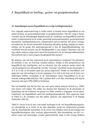 23
4 Begaafdheid en leerling-, gezins- en groepskenmerken
4.1 Samenhangen tussen begaafdheid en overige leerlingkenmerken
Een volgende onderzoeksvraag is welke relatie er bestaat tussen begaafdheid en een
aantal leerling- en gezinsachtergronden en groepskenmerken. Om die vraag te beant-
woorden zijn de samenhangen bepaald tussen de vierdeling van begaafdheid zoals die
eerder is gepresenteerd en de eerder genoemde persoonskenmerken, gezinsstructurele
kenmerken, intelligentietestscores, toetsprestaties taal en rekenen, het advies voortge-
zet onderwijs, de sociaal-emotionele kenmerken (houding, gedrag, aanpak) en samen-
stelling van de groep. Het analyseperspectief is hier de begaafdheidsindeling, bij-
voorbeeld hoeveel procent van de hoogbegaafden is een jongen? Daarnaast zijn ook
nog enkele analyses uitgevoerd vanuit het perspectief van de achtergrondkenmerken,
bijvoorbeeld zijn er meer jongens hoogbegaafd dan meisjes?
De analyses zijn ook hier uitgevoerd op de representatieve steekproef. De gehanteer-
de techniek is een- en tweeweg variantie-analyse. Omdat er drie perspectieven van
begaafdheid zijn (intelligentie, taal en rekenen), zijn alle analyses steeds vanuit elk
van die perspectieven afzonderlijk verricht. Vanwege verschillen tussen de groepen 2,
4, 6 en 8 zijn ze bovendien apart per groep uitgevoerd. Omdat we beschikken over
gegevens van vijf metingen is tevens nagegaan of er zich in de loop van de jaren ver-
anderingen hebben voorgedaan in de samenhangen tussen begaafdheid en de ge-
noemde achtergrondkenmerken. Dat is gedaan door voor elke samenhang ook nog de
interactie met jaar (1996-2004) te berekenen.
Het zal duidelijk zijn dat het hier een zeer groot aantal analyses betreft (ca. 1000),
met enorm veel output. We zullen ons daarom hier beperken tot de presentatie en
bespreking van de resultaten van groep 8 in 2004, waarbij is uitgegaan van de opera-
tionalisatie van begaafdheid vanuit het intelligentieperspectief. Deze gegevens staan
in Tabel 4.1; de resultaten van alle andere analyses zijn opgenomen in de Bijlage
(Tabel B4.1-B4.10).
Tabel 4.1 bevat in de rij met n het aantal leerlingen in de vier begaafdheidscategorie-
en, afzonderlijk en in totaal. In de rijen daaronder wordt een onderscheid gemaakt
naar de uiteenlopende kenmerken. In de eerste twee blokken staan de percentages per
begaafdheidscategorie (dus verticaal gepercenteerd). Met uitzondering van het v.o.-
advies (waar ook percentages worden gepresenteerd), staan in alle overige blokken
 
