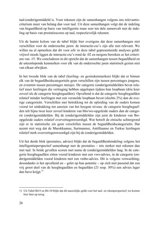 26
taal-(onder)gemiddeld is. Voor rekenen zijn de samenhangen volgens ons relevantie-
criterium meer van belang dan voor taal. Uit deze samenhangen volgt dat de indeling
van begaafdheid op basis van intelligentie maar zeer ten dele samenvalt met de inde-
ling op basis van prestatiescores op taal, respectievelijk rekenen.
Uit de laatste kolom van de tabel blijkt hier overigens dat deze samenhangen niet
verschillen voor de onderzochte jaren: de interactie-eta’s zijn alle niet relevant. We
willen nu al opmerken dat dit voor alle in deze tabel gepresenteerde analyses geldt:
vrijwel steeds liggen de interactie-eta’s rond de .02 en nergens bereiken ze het criteri-
um van .15. We concluderen in dit opzicht dat de samenhangen tussen begaafdheid en
de uiteenlopende kenmerken voor elk van de onderzochte jaren statistisch gezien niet
van elkaar afwijken.
In het tweede blok van de tabel (leerling- en gezinskenmerken) blijkt dat er binnen
elk van de begaafdheidscategorieën geen verschillen zijn tussen percentages jongens,
en evenmin tussen percentages meisjes. De categorie (onder)gemiddelden bevat rela-
tief meer leerlingen die vertraging hebben opgelopen tijdens hun loopbaan (drie keer
zoveel als de categorie hoogbegaafden). Opvallend is dat de categorie hoogbegaafden
relatief minder leerlingen met een versnelde loopbaan bevat (slechts 2%) dan de ove-
rige categorieën. Verschillen met betrekking tot de opleiding van de ouders komen
vooral tot uitdrukking ten aanzien van het hoogste niveau: de categorie hoogbegaaf-
den telt bijna twee keer zoveel kinderen van hbo/wo-opgeleide ouders dan de catego-
rie (onder)gemiddelden. Bij de (onder)gemiddelden zijn juist de kinderen van lbo-
opgeleide ouders relatief oververtegenwoordigd. Wat betreft de etnische achtergrond
zijn er in statistische zin geen verschillen tussen de begaafdheidscategorieën. Dat
neemt niet weg dat de Marokkaanse, Surinaamse, Antilliaanse en Turkse leerlingen
relatief sterk oververtegenwoordigd zijn bij de (onder)gemiddelden.
Uit het derde blok (prestaties, advies) blijkt dat de begaafdheidsindeling volgens het
intelligentieperspectief samenhangt met de prestaties – iets sterker met rekenen dan
met taal. In beide gevallen scoren met name de (onder)gemiddelden laag. In de cate-
gorie hoogbegaafden zitten vooral kinderen met een vwo-advies, in de categorie (on-
der)gemiddelden vooral kinderen met een vmbo-advies. Dit is volgens verwachting;
desondanks is het opvallend en – gelet op hun potentie – op zich niet passend dat een
vrij groot deel van de hoogbegaafden en begaafden (21 resp. 30%) een advies lager
dan havo krijgt.11
11 Uit Tabel B4.9 en B4.10 blijkt dat dit nauwelijks geldt voor het taal- en rekenperspectief; we komen
hier later op terug.
 