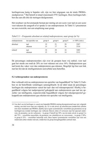 34
leerlingniveau lastig te bepalen valt, zijn we hier uitgegaan van de totale PRIMA-
steekproeven.14
Het betreft in totaal (maximaal) 5791 leerlingen. Deze leerlingen heb-
ben dus aan alle drie de metingen deelgenomen.
Het resultaat van bovenstaande bestaat per meting uit een score voor taal en een score
voor rekenen die aangeeft of er sprake is van onderpresteren. In Tabel 5.1 presenteren
we een overzicht, met een uitsplitsing naar groep.
Tabel 5.1 – Frequentie absoluut en relatief onderpresteren, naar groep (in %)
onderpresteren ten opzichte van groep 4 groep 6 groep 8 n=100% (min.)
absoluut taal 19 21 20 5587
rekenen 15 17 16 5314
relatief taal 18 20 18 5489
rekenen 15 16 14 5313
De percentages onderpresteerders zijn over de groepen heen vrij stabiel; voor taal
gaat het steeds om rond de 20% en voor rekenen om circa 16%. Onderpresteren qua
taal komt dus vaker voor dan onderpresteren qua rekenen. Mogelijk ligt hier een link
met het feit dat de intelligentietests nonverbale tests betreffen.
5.2 Achtergronden van onderpresteren
Hoe verhoudt zich nu onderpresteren ten opzichte van begaafdheid? In Tabel 5.2 heb-
ben we de betreffende verdelingen samengebracht. In de tabel staan de percentages
leerlingen die onderpresteren vanuit het taal- dan wel rekenperspectief. Hierbij is be-
gaafdheid volgens het taalperspectief gekoppeld aan onderpresteren qua taal ten op-
zichte van intelligentie, respectievelijk begaafdheid volgens het rekenperspectief ge-
koppeld aan onderpresteren qua rekenen ten opzichte van intelligentie.
14 Een deel van de leerlingen is vanuit een bepaalde PRIMA-meting doorgestroomd naar een volgende
meting, een deel weer naar een volgende, etc. Er is ook uitval, op schoolniveau (omdat hele scholen
niet meer meededen aan PRIMA; daarbij zijn er geen systematische verschillen qua prestaties) en op
leerlingniveau (omdat leerlingen zijn verhuisd, blijven zitten of verwezen naar het speciaal onder-
wijs; de prestaties van de verhuizers – in groep 2 betreft het 50% van de totale uitval; in groep 8 is
dat 75% – verschillen nauwelijks; de prestaties van zittenblijvers en verwezenen – in groep 2 50%;
in groep 8 25% – verschillen natuurlijk wel). Deze laatste systematische verschillen zijn voor ons
onderzoek echter minder relevant, omdat hier de groep (hoog)begaafden centraal staat.
 