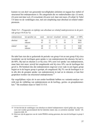 37
kunnen we een deel van genoemde toevalligheden uitsluiten en nagaan hoe stabiel of
structureel het onderpresteren is. De categorieën die we onderscheiden zijn: (1) nooit,
(2) eerst niet-later wel, (3) wisselend, (4) eerst wel, later niet meer, (5) altijd. In Tabel
5.4 laten we de verdelingen zien, met een uitsplitsing naar absoluut en relatief onder-
presteren.
Tabel 5.4 – Frequentie en tijdstip van absoluut en relatief onderpresteren in de peri-
ode groep 4-6-8 (in %)
onderpresteren ten opzichte van nooit niet-wel wisselend wel-niet altijd n=100%
absoluut taal 59 13 12 13 3 5166
rekenen 67 12 9 10 3 4815
relatief taal 60 13 11 13 3 5160
rekenen 68 11 9 10 2 4808
De tabel laat zien dat er gedurende de periode van groep 4 tot en met groep 8 bij circa
tweederde van de leerlingen geen sprake is van onderpresteren bij rekenen; bij taal is
dit 60%. Bij taal en rekenen is er bij circa 10% eerst wel sprake van onderpresteren,
maar later niet meer, terwijl het omgekeerde ook bij circa 10% van de leerlingen het
geval is. Dit betekent dus dat onderpresteren ongeveer even vaak in een lagere groep
begint en in de hogere groep is gestopt, als omgekeerd. Bij 3% van de leerlingen is er
in alle drie de groepen sprake van onderpresteren in taal en in rekenen; er kan hier
gesproken worden van structureel onderpresteren.15
Op vergelijkbare wijze als in een eerder hoofdstuk hebben we variantie-analyse ver-
richt met de vijfdeling van onderpresteren en de leerling-, gezins- en groepskenmer-
ken.16
De resultaten staan in Tabel 5.5-5.8.
15 Uit het feit dat de verdelingen voor absoluut en relatief onderpresteren vrijwel gelijk zijn, mag trou-
wens niet worden geconcludeerd dat het identieke maten zijn; ze correleren namelijk ‘slechts’ .68,
respectievelijk .64.
16 Hiervoor zijn de gegevens van de vierde PRIMA-meting genomen, dus toen de leerlingen in groep 4
zaten.
 