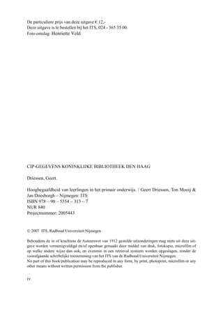 iv
De particuliere prijs van deze uitgave € 12,-
Deze uitgave is te bestellen bij het ITS, 024 - 365 35 00.
Foto omslag: Henriette Veld
CIP-GEGEVENS KONINKLIJKE BIBLIOTHEEK DEN HAAG
Driessen, Geert.
Hoogbegaafdheid van leerlingen in het primair onderwijs. / Geert Driessen, Ton Mooij &
Jan Doesborgh – Nijmegen: ITS
ISBN 978 – 90 – 5554 – 313 – 7
NUR 840
Projectnummer: 2005443
© 2007 ITS, Radboud Universiteit Nijmegen
Behoudens de in of krachtens de Auteurswet van 1912 gestelde uitzonderingen mag niets uit deze uit-
gave worden vermenigvuldigd en/of openbaar gemaakt door middel van druk, fotokopie, microfilm of
op welke andere wijze dan ook, en evenmin in een retrieval systeem worden opgeslagen, zonder de
voorafgaande schriftelijke toestemming van het ITS van de Radboud Universiteit Nijmegen.
No part of this book/publication may be reproduced in any form, by print, photoprint, microfilm or any
other means without written permission from the publisher.
 