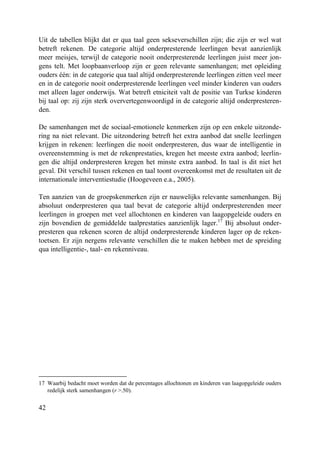 42
Uit de tabellen blijkt dat er qua taal geen sekseverschillen zijn; die zijn er wel wat
betreft rekenen. De categorie altijd onderpresterende leerlingen bevat aanzienlijk
meer meisjes, terwijl de categorie nooit onderpresterende leerlingen juist meer jon-
gens telt. Met loopbaanverloop zijn er geen relevante samenhangen; met opleiding
ouders één: in de categorie qua taal altijd onderpresterende leerlingen zitten veel meer
en in de categorie nooit onderpresterende leerlingen veel minder kinderen van ouders
met alleen lager onderwijs. Wat betreft etniciteit valt de positie van Turkse kinderen
bij taal op: zij zijn sterk oververtegenwoordigd in de categorie altijd onderpresteren-
den.
De samenhangen met de sociaal-emotionele kenmerken zijn op een enkele uitzonde-
ring na niet relevant. Die uitzondering betreft het extra aanbod dat snelle leerlingen
krijgen in rekenen: leerlingen die nooit onderpresteren, dus waar de intelligentie in
overeenstemming is met de rekenprestaties, kregen het meeste extra aanbod; leerlin-
gen die altijd onderpresteren kregen het minste extra aanbod. In taal is dit niet het
geval. Dit verschil tussen rekenen en taal toont overeenkomst met de resultaten uit de
internationale interventiestudie (Hoogeveen e.a., 2005).
Ten aanzien van de groepskenmerken zijn er nauwelijks relevante samenhangen. Bij
absoluut onderpresteren qua taal bevat de categorie altijd onderpresterenden meer
leerlingen in groepen met veel allochtonen en kinderen van laagopgeleide ouders en
zijn bovendien de gemiddelde taalprestaties aanzienlijk lager.17
Bij absoluut onder-
presteren qua rekenen scoren de altijd onderpresterende kinderen lager op de reken-
toetsen. Er zijn nergens relevante verschillen die te maken hebben met de spreiding
qua intelligentie-, taal- en rekenniveau.
17 Waarbij bedacht moet worden dat de percentages allochtonen en kinderen van laagopgeleide ouders
redelijk sterk samenhangen (r >.50).
 