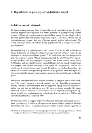 43
6 Begaafdheid en pedagogisch-didactische aanpak
6.1 Effecten van onderwijsaanpak
De laatste onderzoeksvraag luidt of verschillen in de ontwikkeling van de onder-
scheiden begaafdheidscategorieën wat betreft prestaties en gedrag/houding kunnen
worden verklaard uit kenmerken die te maken hebben met de door de school en leer-
krachten gehanteerde pedagogisch-didactische aanpak. Hier staan effecten van de
onderwijsaanpak centraal: Kan een effectieve aanpak worden onderscheiden? Uit
welke elementen bestaat die? Dient daarbij gedifferentieerd te worden naar leerlin-
gencategorieën?
De ontwikkeling (c.q. vooruitgang) is hier bepaald door het verschil te berekenen
tussen de prestatie- en gedrags/houdingsscores (zgn. verschil- of ‘gain’-scores) die de
leerlingen in twee groepen hebben gehaald.18
We richten ons voor deze longitudinale
analyses op de twee laatste PRIMA-metingen, namelijk die uit 2002 en 2004. De sco-
res zijn berekend voor de overgangen van groep 2 naar 4, van 4 naar 6 en van 6 naar
8. Omdat de taal- en rekentoetsscores zijn gekalibreerd (op één schaal gebracht voor
alle groepen; voor rekenen van groep 2 naar 4 geldt dit overigens niet) kan via ver-
schilscores de ontwikkeling worden bepaald. De gedrags- en houdingskenmerken zijn
in elk van de onderzochte groepen op identieke wijze gemeten. Ontwikkelingen tus-
sen opeenvolgende groepen kunnen daarom eveneens via verschilscores worden be-
paald.
Omdat ook hier representativiteit niet aan de orde is, is uitgegaan van de totale steek-
proef. In eerdere analyses is gebruik gemaakt van vier begaafdheidscategorieën.
Daarbij vormde de eerste meting in 1996 het ijkpunt en zijn op basis van de scorever-
deling van dat jaar de indelingen voor de latere metingen gemaakt (de index-
methode). Voor de analyses in dit hoofdstuk zijn de begaafdheidscategorieën op-
nieuw bepaald, c.q. geactualiseerd, nu op basis van de scoreverdeling in 2002 en van
daaruit vertaald naar de scores van 2004.
De analyses worden in stappen uitgevoerd. De eerste stap is een screeningsfase, waar-
in de verschilscores bivariaat worden gerelateerd aan de school-, groeps- en leerling-
kenmerken. De school- en groepskenmerken worden in deze analyses opgevat als
18 Omdat de intelligentietests voor elk van de groepen verschillen en niet zijn gekalibreerd, is het niet
mogelijk ook daarvan de ontwikkelingen tussen opeenvolgende groepen te bepalen.
 
