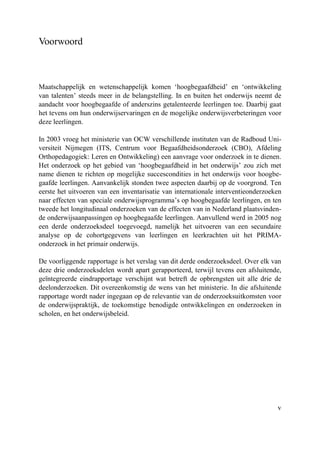 v
Voorwoord
Maatschappelijk en wetenschappelijk komen ‘hoogbegaafdheid’ en ‘ontwikkeling
van talenten’ steeds meer in de belangstelling. In en buiten het onderwijs neemt de
aandacht voor hoogbegaafde of anderszins getalenteerde leerlingen toe. Daarbij gaat
het tevens om hun onderwijservaringen en de mogelijke onderwijsverbeteringen voor
deze leerlingen.
In 2003 vroeg het ministerie van OCW verschillende instituten van de Radboud Uni-
versiteit Nijmegen (ITS, Centrum voor Begaafdheidsonderzoek (CBO), Afdeling
Orthopedagogiek: Leren en Ontwikkeling) een aanvrage voor onderzoek in te dienen.
Het onderzoek op het gebied van ‘hoogbegaafdheid in het onderwijs’ zou zich met
name dienen te richten op mogelijke succescondities in het onderwijs voor hoogbe-
gaafde leerlingen. Aanvankelijk stonden twee aspecten daarbij op de voorgrond. Ten
eerste het uitvoeren van een inventarisatie van internationale interventieonderzoeken
naar effecten van speciale onderwijsprogramma’s op hoogbegaafde leerlingen, en ten
tweede het longitudinaal onderzoeken van de effecten van in Nederland plaatsvinden-
de onderwijsaanpassingen op hoogbegaafde leerlingen. Aanvullend werd in 2005 nog
een derde onderzoeksdeel toegevoegd, namelijk het uitvoeren van een secundaire
analyse op de cohortgegevens van leerlingen en leerkrachten uit het PRIMA-
onderzoek in het primair onderwijs.
De voorliggende rapportage is het verslag van dit derde onderzoeksdeel. Over elk van
deze drie onderzoeksdelen wordt apart gerapporteerd, terwijl tevens een afsluitende,
geïntegreerde eindrapportage verschijnt wat betreft de opbrengsten uit alle drie de
deelonderzoeken. Dit overeenkomstig de wens van het ministerie. In die afsluitende
rapportage wordt nader ingegaan op de relevantie van de onderzoeksuitkomsten voor
de onderwijspraktijk, de toekomstige benodigde ontwikkelingen en onderzoeken in
scholen, en het onderwijsbeleid.
 
