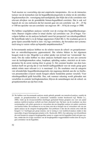 52
Toch moeten we voorzichtig zijn met empirische interpretaties. Als we de interacties
toetsen van de kenmerken met de begaafdheidscategorieën in relatie tot de ontwikke-
lingskenmerken (bv. vooruitgang taalvaardigheid), dan blijkt dat al die correlaties niet
relevant afwijken van de gemiddelde binnen-begaafdheid correlatie. Dat is ook wel
logisch als we ons realiseren dat het meestal gaat om een correlatie van .20 - .25 bij
n=100 ten opzichte van een correlatie van ongeveer .00 - .10 bij de overige n=3900.
We hebben vergelijkbare analyses verricht voor de overige drie begaafdheidscatego-
rieën. Daaruit volgden echter in totaal slechts vijf correlaties van .20 of hoger. Ver-
volgens hebben we de analyses herhaald vanuit het perspectief van rekenbegaafdheid.
De betreffende tabel is in de bijlage opgenomen (Tabel B6.1). De resultaten geven in
grote lijnen eenzelfde beeld te zien: vrij lage correlaties, die bovendien niet systema-
tisch terug te voeren vallen op bepaalde aanpakkenmerken.20
In bovenstaande analyses hebben we de relaties tussen de school- en groepskenmer-
ken en ontwikkelingsscores gepresenteerd. Die relaties bleken in het algemeen
hooguit zwak te zijn. Mogelijk is er echter sprake van invloed van ‘verstorende’ fac-
toren. Om die reden hebben we deze analyses herhaald maar nu met een correctie
voor de leerlingkenmerken sekse, loopbaan, opleiding ouders, etniciteit en de toets-
prestaties bij de eerste meting (hier in groep 2). Het constant houden van deze ken-
merken heeft tot gevolg dat er wat betreft taalbegaafdheid voor de totale groep geen
enkele relatie meer relevant is (r is maximaal .11). De resultaten voor de categorie
vier afzonderlijke begaafdheidscategorieën zijn nagenoeg identiek aan die we hierbo-
ven presenteerden (vrijwel steeds hooguit enkele honderdste punten verschil). Voor
rekenbegaafdheid geldt hetzelfde. Dus, ook wanneer rekening wordt gehouden met
verschillen in centrale leerlingkenmerken, blijven de samenhangen met de school- en
groepskenmerken op zijn best zwak.
20 We hebben voor bovenstaande analyses steeds gebruik gemaakt van monolevel-analyse, waarbij de
aanpak- en groepskenmerken als contextuele variabelen worden beschouwd (vgl. Mulder e.a.,
2006). Gelet op de niveauverschillen (leerlingen geclusterd binnen groepen) zou voor een aantal
analyses multilevel-analyse wellicht een beter alternatief zijn. Op basis van de resultaten van deze
screeningsfase valt echter geenszins te verwachten dat een dergelijke analyse tot andere conclusies
zou kunnen leiden. De resultaten tot nu toe laten zien dat er hooguit iets te verwachten valt van een
aparte analyse op de categorie hoogbegaafden. Een probleem is dan dat die selectie ertoe leidt dat
hooguit 2 à 3 leerlingen per groep resteren, wat te weinig is voor multilevel-analyse omdat er dan
nauwelijks of geen binnengroepsvariantie is (bv. Roeleveld, 2005). Een oplossing voor dit probleem
die eruit bestaat de categorie hoogbegaafden samen te voegen met de begaafden biedt ook geen soe-
laas, omdat dan de al lage correlaties van de hoogbegaafden weggemiddeld worden door de nog la-
gere correlaties van de begaafden.
 