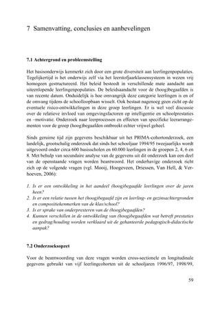 59
7 Samenvatting, conclusies en aanbevelingen
7.1 Achtergrond en probleemstelling
Het basisonderwijs kenmerkt zich door een grote diversiteit aan leerlingenpopulaties.
Tegelijkertijd is het onderwijs zelf via het leerstofjaarklassensysteem in wezen vrij
homogeen gestructureerd. Het beleid besteedt in verschillende mate aandacht aan
uiteenlopende leerlingenpopulaties. De beleidsaandacht voor de (hoog)begaafden is
van recente datum. Onduidelijk is hoe omvangrijk deze categorie leerlingen is en of
de omvang tijdens de schoolloopbaan wisselt. Ook bestaat nagenoeg geen zicht op de
eventuele risico-ontwikkelingen in deze groep leerlingen. Er is wel veel discussie
over de relatieve invloed van omgevingsfactoren op intelligentie en schoolprestaties
en –motivatie. Onderzoek naar leerprocessen en effecten van specifieke leerarrange-
menten voor de groep (hoog)begaafden ontbreekt echter vrijwel geheel.
Sinds geruime tijd zijn gegevens beschikbaar uit het PRIMA-cohortonderzoek, een
landelijk, grootschalig onderzoek dat sinds het schooljaar 1994/95 tweejaarlijks wordt
uitgevoerd onder circa 600 basisscholen en 60.000 leerlingen in de groepen 2, 4, 6 en
8. Met behulp van secundaire analyse van de gegevens uit dit onderzoek kan een deel
van de openstaande vragen worden beantwoord. Het onderhavige onderzoek richt
zich op de volgende vragen (vgl. Mooij, Hoogeveen, Driessen, Van Hell, & Ver-
hoeven, 2006):
1. Is er een ontwikkeling in het aandeel (hoog)begaafde leerlingen over de jaren
heen?
2. Is er een relatie tussen het (hoog)begaafd zijn en leerling- en gezinsachtergronden
en compositiekenmerken van de klas/school?
3. Is er sprake van onderpresteren van de (hoog)begaafden?
4. Kunnen verschillen in de ontwikkeling van (hoog)begaafden wat betreft prestaties
en gedrag/houding worden verklaard uit de gehanteerde pedagogisch-didactische
aanpak?
7.2 Onderzoeksopzet
Voor de beantwoording van deze vragen worden cross-sectionele en longitudinale
gegevens gebruikt van vijf leerlingcohorten uit de schooljaren 1996/97, 1998/99,
 