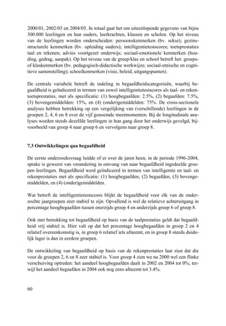 60
2000/01, 2002/03 en 2004/05. In totaal gaat het om uiteenlopende gegevens van bijna
300.000 leerlingen en hun ouders, leerkrachten, klassen en scholen. Op het niveau
van de leerlingen worden onderscheiden: persoonskenmerken (bv. sekse); gezins-
structurele kenmerken (bv. opleiding ouders); intelligentietestscores; toetsprestaties
taal en rekenen; advies voortgezet onderwijs; sociaal-emotionele kenmerken (hou-
ding, gedrag, aanpak). Op het niveau van de groep/klas en school betreft het: groeps-
of klaskenmerken (bv. pedagogisch-didactische werkwijze; sociaal-etnische en cogni-
tieve samenstelling); schoolkenmerken (visie, beleid, uitgangspunten).
De centrale variabele betreft de indeling in begaafdheidscategorieën, waarbij be-
gaafdheid is geïndiceerd in termen van zowel intelligentietestscores als taal- en reken-
toetsprestaties, met als specificatie: (1) hoogbegaafden: 2.5%, (2) begaafden: 7.5%,
(3) bovengemiddelden: 15%, en (4) (onder)gemiddelden: 75%. De cross-sectionele
analyses hebben betrekking op een vergelijking van (verschillende) leerlingen in de
groepen 2, 4, 6 en 8 over de vijf genoemde meetmomenten. Bij de longitudinale ana-
lyses worden steeds dezelfde leerlingen in hun gang door het onderwijs gevolgd, bij-
voorbeeld van groep 4 naar groep 6 en vervolgens naar groep 8.
7.3 Ontwikkelingen qua begaafdheid
De eerste onderzoeksvraag luidde of er over de jaren heen, in de periode 1996-2004,
sprake is geweest van verandering in omvang van naar begaafdheid ingedeelde groe-
pen leerlingen. Begaafdheid werd geïndiceerd in termen van intelligentie en taal- en
rekenprestaties met als specificatie: (1) hoogbegaafden, (2) begaafden, (3) bovenge-
middelden, en (4) (onder)gemiddelden.
Wat betreft de intelligentietestscores blijkt de begaafdheid voor elk van de onder-
zochte jaargroepen zeer stabiel te zijn. Opvallend is wel de relatieve achteruitgang in
percentage hoogbegaafden tussen enerzijds groep 4 en anderzijds groep 6 of groep 8.
Ook met betrekking tot begaafdheid op basis van de taalprestaties geldt dat begaafd-
heid vrij stabiel is. Hier valt op dat het percentage hoogbegaafden in groep 2 en 4
relatief overeenkomstig is, in groep 6 relatief iets afneemt, en in groep 8 steeds duide-
lijk lager is dan in eerdere groepen.
De ontwikkeling van begaafdheid op basis van de rekenprestaties laat zien dat die
voor de groepen 2, 6 en 8 zeer stabiel is. Voor groep 4 zien we na 2000 wel een flinke
verschuiving optreden: het aandeel hoogbegaafden daalt in 2002 en 2004 tot 0%, ter-
wijl het aandeel begaafden in 2004 ook nog eens afneemt tot 3.4%.
 