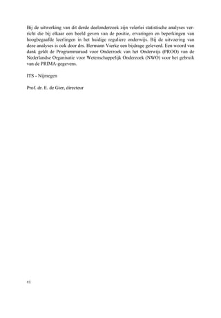 vi
Bij de uitwerking van dit derde deelonderzoek zijn velerlei statistische analyses ver-
richt die bij elkaar een beeld geven van de positie, ervaringen en beperkingen van
hoogbegaafde leerlingen in het huidige reguliere onderwijs. Bij de uitvoering van
deze analyses is ook door drs. Hermann Vierke een bijdrage geleverd. Een woord van
dank geldt de Programmaraad voor Onderzoek van het Onderwijs (PROO) van de
Nederlandse Organisatie voor Wetenschappelijk Onderzoek (NWO) voor het gebruik
van de PRIMA-gegevens.
ITS - Nijmegen
Prof. dr. E. de Gier, directeur
 