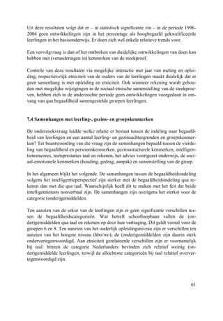 61
Uit deze resultaten volgt dat er – in statistisch significante zin – in de periode 1996-
2004 geen ontwikkelingen zijn in het percentage als hoogbegaafd gekwalificeerde
leerlingen in het basisonderwijs. Er doen zich wel enkele relatieve trends voor.
Een vervolgvraag is dan of het ontbreken van duidelijke ontwikkelingen van doen kan
hebben met (veranderingen in) kenmerken van de steekproef.
Controle van deze resultaten via mogelijke interactie met jaar van meting en oplei-
ding, respectievelijk etniciteit van de ouders van de leerlingen maakt duidelijk dat er
geen samenhang is met opleiding en etniciteit. Ook wanneer rekening wordt gehou-
den met mogelijke wijzigingen in de sociaal-etnische samenstelling van de steekproe-
ven, hebben zich in de onderzochte periode geen ontwikkelingen voorgedaan in om-
vang van qua begaafdheid samengestelde groepen leerlingen.
7.4 Samenhangen met leerling-, gezins- en groepskenmerken
De onderzoeksvraag luidde welke relatie er bestaat tussen de indeling naar begaafd-
heid van leerlingen en een aantal leerling- en gezinsachtergronden en groepskenmer-
ken? Ter beantwoording van die vraag zijn de samenhangen bepaald tussen de vierde-
ling van begaafdheid en persoonskenmerken, gezinsstructurele kenmerken, intelligen-
tietestscores, toetsprestaties taal en rekenen, het advies voortgezet onderwijs, de soci-
aal-emotionele kenmerken (houding, gedrag, aanpak) en samenstelling van de groep.
In het algemeen blijkt het volgende. De samenhangen tussen de begaafdheidsindeling
volgens het intelligentieperspectief zijn sterker met de begaafdheidsindeling qua re-
kenen dan met die qua taal. Waarschijnlijk heeft dit te maken met het feit dat beide
intelligentietests nonverbaal zijn. De samenhangen zijn overigens het sterkst voor de
categorie (onder)gemiddelden.
Ten aanzien van de sekse van de leerlingen zijn er geen significante verschillen tus-
sen de begaafdheidscategorieën. Wat betreft schoolloopbaan vallen de (on-
der)gemiddelden qua taal en rekenen op door hun vertraging. Dit geldt vooral voor de
groepen 6 en 8. Ten aanzien van het ouderlijk opleidingsniveau zijn er verschillen ten
aanzien van het hoogste niveau (hbo/wo); de (onder)gemiddelden zijn daarin sterk
ondervertegenwoordigd. Aan etniciteit gerelateerde verschillen zijn er voornamelijk
bij taal: binnen de categorie Nederlanders bevinden zich relatief weinig (on-
der)gemiddelde leerlingen, terwijl de allochtone categorieën bij taal relatief overver-
tegenwoordigd zijn.
 
