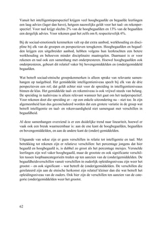 62
Vanuit het intelligentieperspectief krijgen veel hoogbegaafde en begaafde leerlingen
een laag advies (lager dan havo), hetgeen nauwelijks geldt voor het taal- en rekenper-
spectief. Voor taal krijgt slechts 2% van de hoogbegaafden en 13% van de begaafden
een dergelijk advies. Voor rekenen gaat het zelfs om 0, respectievelijk 6%.
Bij de sociaal-emotionele kenmerken valt op dat extra aanbod, werkhouding en disci-
pline bij elk van de groepen en perspectieven terugkeren. Hoogbegaafden en begaaf-
den krijgen een uitgebreider aanbod, hebben volgens hun leerkrachten een betere
werkhouding en behoeven minder disciplinaire maatregelen. Daarnaast is er voor
rekenen en taal ook een samenhang met onderpresteren. Hoewel hoogbegaafden ook
onderpresteren, gebeurt dit relatief vaker bij bovengemiddelden en (onder)gemiddeld
begaafden.
Wat betreft sociaal-etnische groepskenmerken is alleen sprake van relevante samen-
hangen op taalgebied. Het gemiddelde intelligentieniveau speelt bij elk van de drie
perspectieven een rol; dat geldt echter niet voor de spreiding in intelligentieniveaus
binnen de klas. Het gemiddelde taal- en rekenniveau is ook vrijwel steeds van belang.
De spreiding in taalniveau is alleen relevant wanneer het gaat om het taalperspectief.
Voor rekenen doet die spreiding er – op een enkele uitzondering na – niet toe. In zijn
algemeenheid kan dus geconcludeerd worden dat een grotere variatie in de groep wat
betreft intelligentie en taal- en rekenvaardigheid niet samengaat met verschillen in
begaafdheid.
Al deze samenhangen overziend is er een duidelijke trend naar lineariteit, hoewel er
vaak ook een breuk waarneembaar is: aan de ene kant de hoogbegaafden, begaafden
en bovengemiddelden, en aan de andere kant de (onder) gemiddelden.
Uitgaande van sekse zijn er geen verschillen in relatie tot intelligentie en taal. Met
betrekking tot rekenen zijn er relatieve verschillen: het percentage jongens dat hier
begaafd en hoogbegaafd is, is dubbel zo groot als het percentage meisjes. Versnelde
leerlingen zijn wel vaker hoogbegaafd, maar de grootste en ook significante verschil-
len tussen loopbaancategorieën treden op ten aanzien van de (onder)gemiddelden. De
begaafdheidsverschillen vanuit verschillen in ouderlijk opleidingsniveau zijn weer het
grootst – en ook significant – wat betreft de (onder)gemiddelden. De verschillen die
gerelateerd zijn aan de etnische herkomst zijn relatief kleiner dan die wat betreft het
opleidingsniveau van de ouders. Ook hier zijn de verschillen ten aanzien van de cate-
gorie (onder)gemiddelden weer het grootst.
 