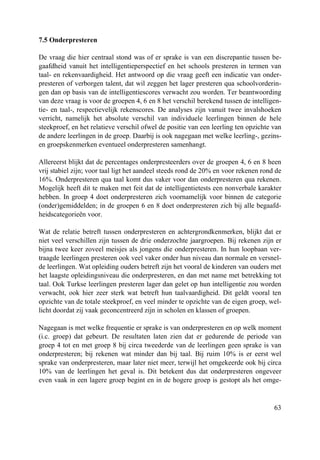 63
7.5 Onderpresteren
De vraag die hier centraal stond was of er sprake is van een discrepantie tussen be-
gaafdheid vanuit het intelligentieperspectief en het schools presteren in termen van
taal- en rekenvaardigheid. Het antwoord op die vraag geeft een indicatie van onder-
presteren of verborgen talent, dat wil zeggen het lager presteren qua schoolvorderin-
gen dan op basis van de intelligentiescores verwacht zou worden. Ter beantwoording
van deze vraag is voor de groepen 4, 6 en 8 het verschil berekend tussen de intelligen-
tie- en taal-, respectievelijk rekenscores. De analyses zijn vanuit twee invalshoeken
verricht, namelijk het absolute verschil van individuele leerlingen binnen de hele
steekproef, en het relatieve verschil ofwel de positie van een leerling ten opzichte van
de andere leerlingen in de groep. Daarbij is ook nagegaan met welke leerling-, gezins-
en groepskenmerken eventueel onderpresteren samenhangt.
Allereerst blijkt dat de percentages onderpresteerders over de groepen 4, 6 en 8 heen
vrij stabiel zijn; voor taal ligt het aandeel steeds rond de 20% en voor rekenen rond de
16%. Onderpresteren qua taal komt dus vaker voor dan onderpresteren qua rekenen.
Mogelijk heeft dit te maken met feit dat de intelligentietests een nonverbale karakter
hebben. In groep 4 doet onderpresteren zich voornamelijk voor binnen de categorie
(onder)gemiddelden; in de groepen 6 en 8 doet onderpresteren zich bij alle begaafd-
heidscategorieën voor.
Wat de relatie betreft tussen onderpresteren en achtergrondkenmerken, blijkt dat er
niet veel verschillen zijn tussen de drie onderzochte jaargroepen. Bij rekenen zijn er
bijna twee keer zoveel meisjes als jongens die onderpresteren. In hun loopbaan ver-
traagde leerlingen presteren ook veel vaker onder hun niveau dan normale en versnel-
de leerlingen. Wat opleiding ouders betreft zijn het vooral de kinderen van ouders met
het laagste opleidingsniveau die onderpresteren, en dan met name met betrekking tot
taal. Ook Turkse leerlingen presteren lager dan gelet op hun intelligentie zou worden
verwacht, ook hier zeer sterk wat betreft hun taalvaardigheid. Dit geldt vooral ten
opzichte van de totale steekproef, en veel minder te opzichte van de eigen groep, wel-
licht doordat zij vaak geconcentreerd zijn in scholen en klassen of groepen.
Nagegaan is met welke frequentie er sprake is van onderpresteren en op welk moment
(i.c. groep) dat gebeurt. De resultaten laten zien dat er gedurende de periode van
groep 4 tot en met groep 8 bij circa tweederde van de leerlingen geen sprake is van
onderpresteren; bij rekenen wat minder dan bij taal. Bij ruim 10% is er eerst wel
sprake van onderpresteren, maar later niet meer, terwijl het omgekeerde ook bij circa
10% van de leerlingen het geval is. Dit betekent dus dat onderpresteren ongeveer
even vaak in een lagere groep begint en in de hogere groep is gestopt als het omge-
 