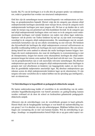 64
keerde. Bij 3% van de leerlingen is er in alle drie de groepen sprake van onderpreste-
ren, zodat er gesproken kan worden van structureel onderpresteren.
Ook hier zijn de samenhangen tussen moment/frequentie van onderpresteren en leer-
ling- en groepskenmerken bepaald. Hieruit volgt dat de categorie qua rekenen altijd
onderpresterende leerlingen aanzienlijk meer meisjes bevat, terwijl de categorie nooit
onderpresterende leerlingen juist meer jongens telt. Dit kan er op duiden dat er zich
onder de meisjes nog een potentieel aan bèta-kandidaten bevindt. In de categorie qua
taal altijd onderpresterende leerlingen zitten veel meer en in de categorie nooit onder-
presterende leerlingen veel minder kinderen van ouders met alleen lager onderwijs.
Opnieuw valt de positie van Turkse kinderen bij taal op: zij zijn sterk oververtegen-
woordigd in de categorie altijd onderpresterenden. De samenhangen met de sociaal-
emotionele kenmerken zijn op een enkele uitzondering na niet relevant. Dit betekent
dus bijvoorbeeld dat leerlingen die altijd onderpresteren evenveel zelfvertrouwen en
dezelfde werkhouding hebben als leerlingen die nooit onderpresteren. Die ene uitzon-
dering betreft het extra aanbod in rekenen dat snelle leerlingen kunnen krijgen: leer-
lingen die nooit onderpresteren, dus waar de intelligentie in overeenstemming is met
de rekenprestaties, kregen het meeste extra rekenaanbod; leerlingen die altijd onder-
presteren kregen het minste extra aanbod. Bij taal deed zich dit niet voor. Ten aanzien
van de groepskenmerken zijn er ook nauwelijks relevante samenhangen. Bij absoluut
onderpresteren qua taal bevat de categorie altijd onderpresterenden meer leerlingen in
groepen met veel allochtonen en kinderen van laagopgeleide ouders en zijn boven-
dien de gemiddelde taalprestaties aanzienlijk lager. Bij absoluut onderpresteren qua
rekenen scoren de altijd onderpresterende kinderen lager op de rekentoetsen. Er zijn
nergens relevante verschillen die te maken hebben met de spreiding qua intelligentie-,
taal- en rekenniveau.
7.6 Ontwikkelingen in begaafdheid en pedagogisch-didactische aanpak
De laatste onderzoeksvraag luidde of verschillen in de ontwikkeling van de onder-
scheiden begaafdheidscategorieën wat betreft prestaties en gedrag/houding kunnen
worden verklaard uit de door de school en leerkrachten gehanteerde pedagogisch-
didactische aanpak.
Allereerst zijn de ontwikkelingen voor de verschillende groepen in kaart gebracht.
Hieruit bleek dat de hoogbegaafde leerlingen er wat betreft de taalontwikkeling tus-
sen groep 2 en 4 in absolute zin op zijn achteruitgegaan. Blijkbaar hebben deze leer-
lingen een voorsprong die ze niet vast kunnen houden. Wat de ontwikkeling in ge-
drags-, houdings- en aanpakkenmerken betreft blijkt dat er op geen enkel aspect ver-
 