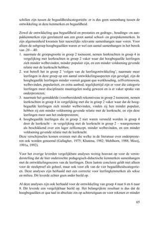 65
schillen zijn tussen de begaafdheidscategorieën: er is dus geen samenhang tussen de
ontwikkeling in deze kenmerken en begaafdheid.
Zowel de ontwikkeling qua begaafdheid en prestaties en gedrags-, houdings- en aan-
pakkenmerken zijn gerelateerd aan een groot aantal school- en groepskenmerken. In
zijn algemeenheid kwamen hier nauwelijks relevante samenhangen naar voren. Voor
alleen de subgroep hoogbegaafden waren er wel een aantal samenhangen in het bereik
van .20 - .40:
1. naarmate de groepsgrootte in groep 2 toeneemt, nemen leerkrachten in groep 4 in
vergelijking met leerkrachten in groep 2 vaker waar dat hoogbegaafde leerlingen
zich minder welbevinden, minder populair zijn, en een minder voldoening gevende
relatie met de leerkracht hebben;
2. wat betreft het in groep 2 ‘volgen van de leerlingontwikkeling’; naarmate meer
leerlingen in deze groep op een aantal ontwikkelingsaspecten zijn gevolgd, zijn de
hoogbegaafde leerlingen minder vooruit gegaan qua werkhouding, zelfvertrouwen,
welbevinden, populariteit, en extra aanbod; tegelijkertijd zijn er voor die categorie
leerlingen meer disciplinaire maatregelen nodig geweest en is er vaker sprake van
onderpresteren;
3. naarmate het gemiddelde (voorbereidend) rekenniveau in groep 2 toeneemt, nemen
leerkrachten in groep 4 in vergelijking met die in groep 2 vaker waar dat de hoog-
begaafde leerlingen zich minder welbevinden, vinden zij hen minder populair,
hebben zij een minder voldoening gevende relatie met de leerkracht, en zijn deze
leerlingen meer aan het onderpresteren;
4. hoogbegaafde leerlingen die in groep 2 niet waren versneld worden in groep 4
door de leerkracht – in vergelijking met de leerkracht in groep 2 – waargenomen
als beschikkend over een lager zelfconcept, minder welbevinden, en een minder
voldoening gevende relatie met de leerkracht.
Deze verschijnselen komen overeen met die welke in de literatuur over onderpreste-
ren ook worden genoemd (Gallagher, 1975; Khatena, 1982; Mehlhorn, 1988; Mooij,
1991a, 1992).
Voor het overige leverden vergelijkbare analyses weinig houvast op voor de veron-
derstelling dat de hier onderzochte pedagogisch-didactische kenmerken samenhangen
met de ontwikkelingsscores van de leerlingen. Deze laatste conclusie geldt niet alleen
voor de steekproef als geheel, maar ook voor elk van de vier begaafdheidscategorie-
en. Deze analyses zijn herhaald met een correctie voor leerlingkenmerken als sekse
en milieu. Dit leverde echter geen ander beeld op.
Al deze analyses zijn ook herhaald voor de ontwikkeling van groep 4 naar 6 en 6 naar
8. Dit leverde een vergelijkbaar beeld op. Het belangrijkste resultaat is dus dat de
hoogbegaafden er qua taal in absolute zin op achteruitgaan en voor rekenen er minder
 