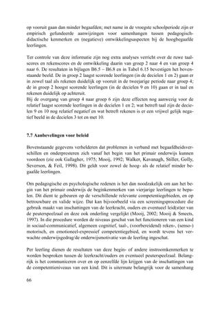 66
op vooruit gaan dan minder begaafden; met name in de vroegste schoolperiode zijn er
empirisch gefundeerde aanwijzingen voor samenhangen tussen pedagogisch-
didactische kenmerken en (negatieve) ontwikkelingsaspecten bij de hoogbegaafde
leerlingen.
Ter controle van deze informatie zijn nog extra analyses verricht over de ruwe taal-
scores en rekenscores en de ontwikkeling daarin van groep 2 naar 4 en van groep 4
naar 6. De resultaten in bijlagen B6.5 – B6.8 en in Tabel 6.15 bevestigen het boven-
staande beeld. De in groep 2 laagst scorende leerlingen (in de decielen 1 en 2) gaan er
in zowel taal als rekenen duidelijk op vooruit in de tweejarige periode naar groep 4;
de in groep 2 hoogst scorende leerlingen (in de decielen 9 en 10) gaan er in taal en
rekenen duidelijk op achteruit.
Bij de overgang van groep 4 naar groep 6 zijn deze effecten nog aanwezig voor de
relatief laagst scorende leerlingen in de decielen 1 en 2; wat betreft taal zijn de decie-
len 9 en 10 nog relatief negatief en wat betreft rekenen is er een vrijwel gelijk nega-
tief beeld in de decielen 3 tot en met 10.
7.7 Aanbevelingen voor beleid
Bovenstaande gegevens verhelderen dat problemen in verband met begaafdheidsver-
schillen en onderpresteren zich vanaf het begin van het primair onderwijs kunnen
voordoen (zie ook Gallagher, 1975; Mooij, 1992; Walker, Kavanagh, Stiller, Golly,
Severson, & Feil, 1998). Dit geldt voor zowel de hoog- als de relatief minder be-
gaafde leerlingen.
Om pedagogische en psychologische redenen is het dan noodzakelijk om aan het be-
gin van het primair onderwijs de beginkenmerken van vierjarige leerlingen te bepa-
len. Dit dient te gebeuren op de verschillende relevante competentiegebieden, en op
betrouwbare en valide wijze. Dat kan bijvoorbeeld via een screeningsprocedure die
gebruik maakt van inschattingen van de leerkracht, ouders en eventueel leid(st)er van
de peuterspeelzaal en deze ook onderling vergelijkt (Mooij, 2002; Mooij & Smeets,
1997). In die procedure worden de niveaus geschat van het functioneren van een kind
in sociaal-communicatief, algemeen cognitief, taal-, (voorbereidend) reken-, (senso-)
motorisch, en emotioneel-expressief competentiegebied, en wordt tevens het ver-
wachte onderwijsgedrag/de onderwijsmotivatie van de leerling ingeschat.
Per leerling dienen de resultaten van deze begin- of andere instroomkenmerken te
worden besproken tussen de leerkracht/ouders en eventueel peuterspeelzaal. Belang-
rijk is het communiceren over en op eenzelfde lijn krijgen van de inschattingen van
de competentieniveaus van een kind. Dit is uitermate belangrijk voor de samenhang
 