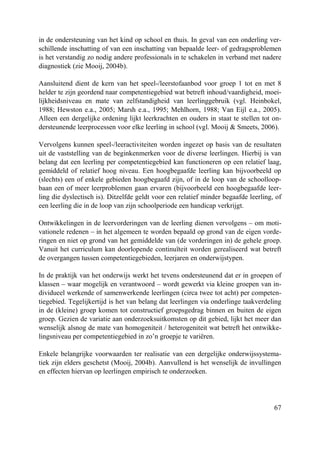 67
in de ondersteuning van het kind op school en thuis. In geval van een onderling ver-
schillende inschatting of van een inschatting van bepaalde leer- of gedragsproblemen
is het verstandig zo nodig andere professionals in te schakelen in verband met nadere
diagnostiek (zie Mooij, 2004b).
Aansluitend dient de kern van het speel-/leerstofaanbod voor groep 1 tot en met 8
helder te zijn geordend naar competentiegebied wat betreft inhoud/vaardigheid, moei-
lijkheidsniveau en mate van zelfstandigheid van leerlinggebruik (vgl. Heinbokel,
1988; Hewston e.a., 2005; Marsh e.a., 1995; Mehlhorn, 1988; Van Eijl e.a., 2005).
Alleen een dergelijke ordening lijkt leerkrachten en ouders in staat te stellen tot on-
dersteunende leerprocessen voor elke leerling in school (vgl. Mooij & Smeets, 2006).
Vervolgens kunnen speel-/leeractiviteiten worden ingezet op basis van de resultaten
uit de vaststelling van de beginkenmerken voor de diverse leerlingen. Hierbij is van
belang dat een leerling per competentiegebied kan functioneren op een relatief laag,
gemiddeld of relatief hoog niveau. Een hoogbegaafde leerling kan bijvoorbeeld op
(slechts) een of enkele gebieden hoogbegaafd zijn, of in de loop van de schoolloop-
baan een of meer leerproblemen gaan ervaren (bijvoorbeeld een hoogbegaafde leer-
ling die dyslectisch is). Ditzelfde geldt voor een relatief minder begaafde leerling, of
een leerling die in de loop van zijn schoolperiode een handicap verkrijgt.
Ontwikkelingen in de leervorderingen van de leerling dienen vervolgens – om moti-
vationele redenen – in het algemeen te worden bepaald op grond van de eigen vorde-
ringen en niet op grond van het gemiddelde van (de vorderingen in) de gehele groep.
Vanuit het curriculum kan doorlopende continuïteit worden gerealiseerd wat betreft
de overgangen tussen competentiegebieden, leerjaren en onderwijstypen.
In de praktijk van het onderwijs werkt het tevens ondersteunend dat er in groepen of
klassen – waar mogelijk en verantwoord – wordt gewerkt via kleine groepen van in-
dividueel werkende of samenwerkende leerlingen (circa twee tot acht) per competen-
tiegebied. Tegelijkertijd is het van belang dat leerlingen via onderlinge taakverdeling
in de (kleine) groep komen tot constructief groepsgedrag binnen en buiten de eigen
groep. Gezien de variatie aan onderzoeksuitkomsten op dit gebied, lijkt het meer dan
wenselijk alsnog de mate van homogeniteit / heterogeniteit wat betreft het ontwikke-
lingsniveau per competentiegebied in zo’n groepje te variëren.
Enkele belangrijke voorwaarden ter realisatie van een dergelijke onderwijssystema-
tiek zijn elders geschetst (Mooij, 2004b). Aanvullend is het wenselijk de invullingen
en effecten hiervan op leerlingen empirisch te onderzoeken.
 