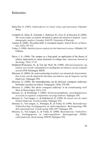 69
Referenties
Butler-Por, N. (1987). Underachievers in school: Issues and intervention. Chicester:
Wiley.
Campbell, R., Muijs, R., Neelands, J., Robinson, W., Eyre, D., & Hewston, R. (2005).
The social origins of students identified as gifted and talented in England: A geo-
demographic analysis. Coventry: NAGTY, University of Warwick.
Cigman, R. (2006). The gifted child: A conceptual enquiry. Oxford Review of Educa-
tion, 32(2), 197-212.
Cohen, J. (1988). Statistical power analysis for the behavioral sciences. Hillsdale, NJ:
Erlbaum.
Davis, J. A. (1966). The campus as a frog pond: an application of the theory of
relative deprivation to career decisions of college men. American Journal of
Sociology, 72(1), 17-31.
Doddema-Winsemius, H., & Van der Werf, M. (1988). Selectie/constructie van
toetsen voor sociale redzaamheid en intelligentie ten behoeve van de evaluatie
van het OVB. Groningen: RION.
Driessen, G. (2003). De onderwijskundige kwaliteit van islamitische basisscholen.
Een review van de empirische literatuur ten behoeve van de Inspectie van het
Onderwijs. Nijmegen: ITS.
Driessen, G. (2005). De totstandkoming van de adviezen voortgezet onderwijs:
Invloeden van thuis en school. Pedagogiek, 25(4), 279-298.
Driessen, G. (2006). Het advies voortgezet onderwijs: Is de overadvisering over?
Mens & Maatschappij, 81(1), 5-23.
Driessen, G., & Doesborgh, J. (2003). Gezinsomstandigheden, opvoedingsfactoren,
en sociale en cognitieve competenties van jonge kinderen. Nijmegen: ITS.
Driessen, G., Van Langen, A., & Oudenhoven, D. (1994). De toetsen voor de cohort
Primair Onderwijs. Verantwoording. Nijmegen: ITS.
Driessen, G., Van Langen, A., Portengen, R., & Vierke, H. (1998). Basisonderwijs:
Veldwerkverslag, leerlinggegevens en oudervragenlijsten. Basisrapportage PRI-
MA-cohortonderzoek. Tweede meting 1996-1997. Nijmegen: ITS.
Driessen, G., Van Langen, A., & Vierke, H. (2000). Basisonderwijs: Veldwerkver-
slag, leerlinggegevens en oudervragenlijsten. Basisrapportage PRIMA-
cohortonderzoek. Derde meting 1998/99. Nijmegen: ITS.
 