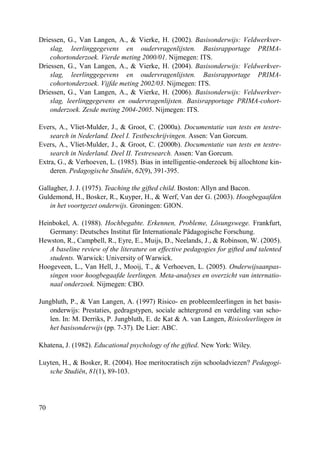 70
Driessen, G., Van Langen, A., & Vierke, H. (2002). Basisonderwijs: Veldwerkver-
slag, leerlinggegevens en oudervragenlijsten. Basisrapportage PRIMA-
cohortonderzoek. Vierde meting 2000/01. Nijmegen: ITS.
Driessen, G., Van Langen, A., & Vierke, H. (2004). Basisonderwijs: Veldwerkver-
slag, leerlinggegevens en oudervragenlijsten. Basisrapportage PRIMA-
cohortonderzoek. Vijfde meting 2002/03. Nijmegen: ITS.
Driessen, G., Van Langen, A., & Vierke, H. (2006). Basisonderwijs: Veldwerkver-
slag, leerlinggegevens en oudervragenlijsten. Basisrapportage PRIMA-cohort-
onderzoek. Zesde meting 2004-2005. Nijmegen: ITS.
Evers, A., Vliet-Mulder, J., & Groot, C. (2000a). Documentatie van tests en testre-
search in Nederland. Deel I. Testbeschrijvingen. Assen: Van Gorcum.
Evers, A., Vliet-Mulder, J., & Groot, C. (2000b). Documentatie van tests en testre-
search in Nederland. Deel II. Testresearch. Assen: Van Gorcum.
Extra, G., & Verhoeven, L. (1985). Bias in intelligentie-onderzoek bij allochtone kin-
deren. Pedagogische Studiën, 62(9), 391-395.
Gallagher, J. J. (1975). Teaching the gifted child. Boston: Allyn and Bacon.
Guldemond, H., Bosker, R., Kuyper, H., & Werf, Van der G. (2003). Hoogbegaafden
in het voortgezet onderwijs. Groningen: GION.
Heinbokel, A. (1988). Hochbegabte. Erkennen, Probleme, Lösungswege. Frankfurt,
Germany: Deutsches Institut für Internationale Pädagogische Forschung.
Hewston, R., Campbell, R., Eyre, E., Muijs, D., Neelands, J., & Robinson, W. (2005).
A baseline review of the literature on effective pedagogies for gifted and talented
students. Warwick: University of Warwick.
Hoogeveen, L., Van Hell, J., Mooij, T., & Verhoeven, L. (2005). Onderwijsaanpas-
singen voor hoogbegaafde leerlingen. Meta-analyses en overzicht van internatio-
naal onderzoek. Nijmegen: CBO.
Jungbluth, P., & Van Langen, A. (1997) Risico- en probleemleerlingen in het basis-
onderwijs: Prestaties, gedragstypen, sociale achtergrond en verdeling van scho-
len. In: M. Derriks, P. Jungbluth, E. de Kat & A. van Langen, Risicoleerlingen in
het basisonderwijs (pp. 7-37). De Lier: ABC.
Khatena, J. (1982). Educational psychology of the gifted. New York: Wiley.
Luyten, H., & Bosker, R. (2004). Hoe meritocratisch zijn schooladviezen? Pedagogi-
sche Studiën, 81(1), 89-103.
 