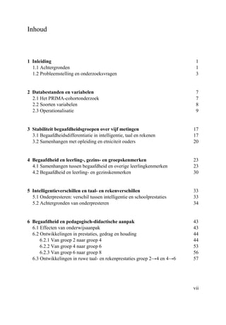 vii
Inhoud
1 Inleiding 1
1.1 Achtergronden 1
1.2 Probleemstelling en onderzoeksvragen 3
2 Databestanden en variabelen 7
2.1 Het PRIMA-cohortonderzoek 7
2.2 Soorten variabelen 8
2.3 Operationalisatie 9
3 Stabiliteit begaafdheidsgroepen over vijf metingen 17
3.1 Begaafdheidsdifferentiatie in intelligentie, taal en rekenen 17
3.2 Samenhangen met opleiding en etniciteit ouders 20
4 Begaafdheid en leerling-, gezins- en groepskenmerken 23
4.1 Samenhangen tussen begaafdheid en overige leerlingkenmerken 23
4.2 Begaafdheid en leerling- en gezinskenmerken 30
5 Intelligentieverschillen en taal- en rekenverschillen 33
5.1 Onderpresteren: verschil tussen intelligentie en schoolprestaties 33
5.2 Achtergronden van onderpresteren 34
6 Begaafdheid en pedagogisch-didactische aanpak 43
6.1 Effecten van onderwijsaanpak 43
6.2 Ontwikkelingen in prestaties, gedrag en houding 44
6.2.1 Van groep 2 naar groep 4 44
6.2.2 Van groep 4 naar groep 6 53
6.2.3 Van groep 6 naar groep 8 56
6.3 Ontwikkelingen in ruwe taal- en rekenprestaties groep 2→4 en 4→6 57
 