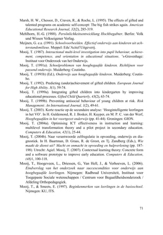71
Marsh, H. W., Chessor, D., Craven, R., & Roche, L. (1995). The effects of gifted and
talented programs on academic self-concept: The big fish strikes again. American
Educational Research Journal, 32(2), 285-319.
Mehlhorn, H.-G. (1988). Persönlichkeitsentwicklung Hochbegabter. Berlin: Volk
und Wissen Volkseigener Verlag.
Meijnen, G. e.a. (1991). Schoolvoorbeelden. Effectief onderwijs aan kinderen uit ach-
terstandsmilieus. Meppel: Edu’Actief Uitgeverij.
Mooij, T. (1987). Interactional multi-level investigation into pupil behaviour, achieve-
ment, competence, and orientation in educational situations. ’s-Gravenhage:
Instituut voor Onderzoek van het Onderwijs.
Mooij, T. (1991a). Schoolproblemen van hoogbegaafde kinderen. Richtlijnen voor
passend onderwijs. Muiderberg: Coutinho.
Mooij, T. (1991b) (Ed.), Onderwijs aan hoogbegaafde kinderen. Muiderberg: Coutin-
ho.
Mooij, T. (1992). Predicting (under)achievement of gifted children. European Journal
for High Ability, 3(1), 59-74.
Mooij, T. (1999a). Integrating gifted children into kindergarten by improving
educational processes. Gifted Child Quarterly, 43(2), 63-74.
Mooij, T. (1999b). Preventing antisocial behaviour of young children at risk. Risk
Management: An International Journal, 1(2), 49-61.
Mooij, T. (2003). Korte reactie op de secundaire analyse: ‘Hoogintelligente leerlingen
in het VO’. In H. Guldemond, R. J. Bosker, H. Kuyper, en M. P. C. van der Werf,
Hoogbegaafden in het voortgezet onderwijs (pp. 41-44). Groningen: GION.
Mooij, T. (2004a). Optimising ICT effectiveness in instruction and learning:
multilevel transformation theory and a pilot project in secondary education.
Computers & Education, 42(1), 25-44.
Mooij, T. (2004b). Naar verantwoorde zelfregulatie in opvoeding, onderwijs en dia-
gnostiek. In H. Baartman, D. Graas, R. de Groot, en Tj. Zandberg (Eds.), Wie
maakt de dienst uit? Macht en onmacht in opvoeding en hulpverlening (pp. 187-
198). Utrecht: Agiel. Mooij, T. (2007). Contextual learning theory: Concrete form
and a software prototype to improve early education. Computers & Education,
(48)1, 100-118.
Mooij, T., Hoogeveen, L., Driessen, G., Van Hell, J., & Verhoeven, L. (2006).
Eindverslag van het onderzoek naar succescondities voor onderwijs aan
hoogbegaafde leerlingen. Nijmegen: Radboud Universiteit, Instituut voor
Toegepaste Sociale wetenschappen / Centrum voor Begaafdheidsonderzoek /
Afdeling Orthopedagogiek.
Mooij, T., & Smeets, E. (1997). Beginkenmerken van leerlingen in de basisschool.
Nijmegen: KU, ITS.
 