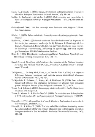 72
Mooij, T., & Smeets, E. (2006). Design, development and implementation of inclusive
education. European Educational Research Journal, 5(2), 94-109.
Mulder, L., Roeleveld, J., & Vierke, H. (2006). Onderbenutting van capaciteiten in
basis- en voortgezet onderwijs. Nijmegen/Amsterdam: ITS/SCO-Kohnstamm In-
stituut.
Onderwijsraad (2004). Hoe kan onderwijs meer betekenen voor jongeren? Advies.
Den Haag: Auteur.
Révész, G. (1952). Talent und Genie. Grundzüge einer Begabungspsychologie. Bern:
Francke.
Roeleveld, J. (2005). Effecten van advies en bezochte basisschool op de positie in
het vierde jaar voortgezet onderwijs. In G. Driessen, J. Doesborgh, G. Le-
doux, M. Overmaat, J. Roeleveld, & I. van der Veen, Van basis- naar voorge-
zet onderwijs. Voorbereiding, advisering en effecten (pp. 161-177). Nijme-
gen/Amsterdam: ITS/SCO-Kohnstamm Instituut.
Rost, D. (1990). Identificatie van hoogbegaafdheid. Nederlands Tijdschrift voor
Opvoeding, vorming en onderwijs, 6(3), 122-151.
Strand, S. (s.a.). Identifying gifted students: An evaluation of the National Academy
for Gifted and Talented Youth (NAGTY) procedure. Coventry: NAGTY, Univer-
sity of Warwick.
Te Nijenhuis, J., De Jong, M.-J., Evers, A., & Van der Flier, H. (2004). Are cognitive
differences between immigrant and majority groups diminishing? European
Journal of Personality, 18(5), 405-434.
Te Nijenhuis, J., Tolboom, E., Resing, W., & Bleichrodt, N. (2004). Does cultural
background influence the intellectual performance of children from immigrant
groups? European Journal of Psychological Assessment, 20(1), 10-26.
Tesser, P., & Iedema, J. (2001). Rapportage minderheden 2001. Deel I. Vorderingen
op school. Den Haag: SCP.
Tesser, P., Mulder, L., & Van der Werf, G. (1991). De eerste fase van de longitudina-
le OVB-onderzoeken. Het leerlingenonderzoek. Nijmegen/Groningen: ITS/RION.
Uiterwijk, J. (1994). De bruikbaarheid van de Eindtoets Basisonderwijs voor alloch-
tone leerlingen. Arnhem: CITO.
Uiterwijk, H., & Vallen, T. (2003). Test bias and differential item functioning: A stu-
dy on the suitability of the Cito primary education final test for second generation
immigrant students in The Netherlands. Studies in Educational Evaluation, 29(2),
129-144.
 