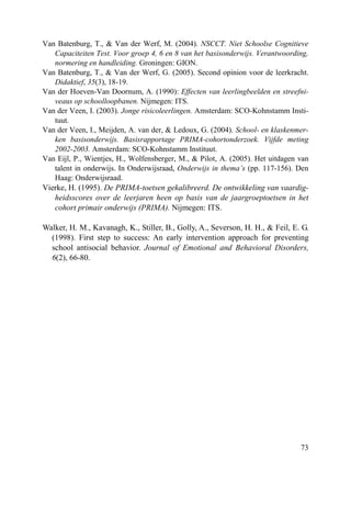 73
Van Batenburg, T., & Van der Werf, M. (2004). NSCCT. Niet Schoolse Cognitieve
Capaciteiten Test. Voor groep 4, 6 en 8 van het basisonderwijs. Verantwoording,
normering en handleiding. Groningen: GION.
Van Batenburg, T., & Van der Werf, G. (2005). Second opinion voor de leerkracht.
Didaktief, 35(3), 18-19.
Van der Hoeven-Van Doornum, A. (1990): Effecten van leerlingbeelden en streefni-
veaus op schoolloopbanen. Nijmegen: ITS.
Van der Veen, I. (2003). Jonge risicoleerlingen. Amsterdam: SCO-Kohnstamm Insti-
tuut.
Van der Veen, I., Meijden, A. van der, & Ledoux, G. (2004). School- en klaskenmer-
ken basisonderwijs. Basisrapportage PRIMA-cohortonderzoek. Vijfde meting
2002-2003. Amsterdam: SCO-Kohnstamm Instituut.
Van Eijl, P., Wientjes, H., Wolfensberger, M., & Pilot, A. (2005). Het uitdagen van
talent in onderwijs. In Onderwijsraad, Onderwijs in thema’s (pp. 117-156). Den
Haag: Onderwijsraad.
Vierke, H. (1995). De PRIMA-toetsen gekalibreerd. De ontwikkeling van vaardig-
heidsscores over de leerjaren heen op basis van de jaargroeptoetsen in het
cohort primair onderwijs (PRIMA). Nijmegen: ITS.
Walker, H. M., Kavanagh, K., Stiller, B., Golly, A., Severson, H. H., & Feil, E. G.
(1998). First step to success: An early intervention approach for preventing
school antisocial behavior. Journal of Emotional and Behavioral Disorders,
6(2), 66-80.
 