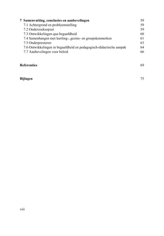 viii
7 Samenvatting, conclusies en aanbevelingen 59
7.1 Achtergrond en probleemstelling 59
7.2 Onderzoeksopzet 59
7.3 Ontwikkelingen qua begaafdheid 60
7.4 Samenhangen met leerling-, gezins- en groepskenmerken 61
7.5 Onderpresteren 63
7.6 Ontwikkelingen in begaafdheid en pedagogisch-didactische aanpak 64
7.7 Aanbevelingen voor beleid 66
Referenties 69
Bijlagen 75
 