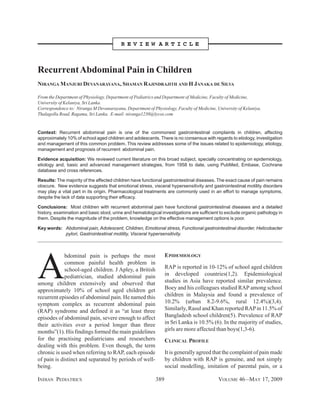 INDIAN PEDIATRICS 389 VOLUME 46__MAY 17, 2009
A
bdominal pain is perhaps the most
common painful health problem in
school-aged children. J Apley, a British
pediatrician, studied abdominal pain
among children extensively and observed that
approximately 10% of school aged children get
recurrent episodes of abdominal pain. He named this
symptom complex as recurrent abdominal pain
(RAP) syndrome and defined it as “at least three
episodes of abdominal pain, severe enough to affect
their activities over a period longer than three
months”(1). His findings formed the main guidelines
for the practising pediatricians and researchers
dealing with this problem. Even though, the term
chronic is used when referring to RAP, each episode
of pain is distinct and separated by periods of well-
being.
EPIDEMIOLOGY
RAP is reported in 10-12% of school aged children
in developed countries(1,2). Epidemiological
studies in Asia have reported similar prevalence.
Boey and his colleagues studied RAP among school
children in Malaysia and found a prevalence of
10.2% (urban 8.2-9.6%, rural 12.4%)(3,4).
Similarly, Rasul and Khan reported RAPin 11.5% of
Bangladesh school children(5). Prevalence of RAP
in Sri Lanka is 10.5% (6). In the majority of studies,
girls are more affected than boys(1,3-6).
CLINICAL PROFILE
It is generally agreed that the complaint of pain made
by children with RAP is genuine, and not simply
social modelling, imitation of parental pain, or a
RecurrentAbdominal Pain in Children
NIRANGA MANJURI DEVANARAYANA, SHAMAN RAJINDRAJITH AND H JANAKA DE SILVA
From the Department of Physiology, Department of Pediatrics and Department of Medicine, Faculty of Medicine,
University of Kelaniya, Sri Lanka.
Correspondence to: Niranga M Devanarayana, Department of Physiology, Faculty of Medicine, University of Kelaniya,
Thalagolla Road, Ragama, Sri Lanka. E-mail: niranga1230@lycos.com
Context: Recurrent abdominal pain is one of the commonest gastrointestinal complaints in children, affecting
approximately 10% of school aged children and adolescents. There is no consensus with regards to etiology, investigation
and management of this common problem. This review addresses some of the issues related to epidemiology, etiology,
management and prognosis of recurrent abdominal pain.
Evidence acquisition: We reviewed current literature on this broad subject, specially concentrating on epidemiology,
etiology and, basic and advanced management strategies, from 1958 to date, using PubMed, Embase, Cochrane
database and cross references.
Results: The majority of the affected children have functional gastrointestinal diseases. The exact cause of pain remains
obscure. New evidence suggests that emotional stress, visceral hypersensitivity and gastrointestinal motility disorders
may play a vital part in its origin. Pharmacological treatments are commonly used in an effort to manage symptoms,
despite the lack of data supporting their efficacy.
Conclusions: Most children with recurrent abdominal pain have functional gastrointestinal diseases and a detailed
history, examination and basic stool, urine and hematological investigations are sufficient to exclude organic pathology in
them. Despite the magnitude of the problem, knowledge on the effective management options is poor.
Key words: Abdominal pain, Adolescent, Children, Emotional stress, Functional gastrointestinal disorder, Helicobacter
pylori, Gastrointestinal motility, Visceral hypersensitivity.
R E V I E W A R T I C L E
 