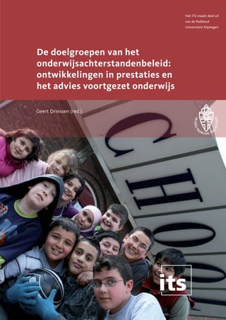 Het ITS maakt deel uit
                                  van de Radboud
                                  Universiteit Nijmegen




De doelgroepen van het
onderwijsachterstandenbeleid:
ontwikkelingen in prestaties en
het advies voortgezet onderwijs

Geert Driessen (red.)
 