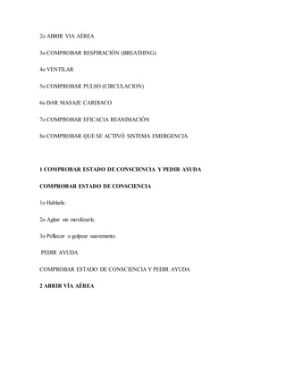 2o ABRIR VIA AÉREA
3o COMPROBAR RESPIRACIÓN (BREATHING)
4o VENTILAR
5o COMPROBAR PULSO (CIRCULACION)
6o DAR MASAJE CARDIACO
7o COMPROBAR EFICACIA REANIMACIÓN
8o COMPROBAR QUE SE ACTIVÓ SISTEMA EMERGENCIA
1 COMPROBAR ESTADO DE CONSCIENCIA Y PEDIR AYUDA
COMPROBAR ESTADO DE CONSCIENCIA
1o Hablarle.
2o Agitar sin movilizarle.
3o Pellizcar o golpear suavemente.
PEDIR AYUDA
COMPROBAR ESTADO DE CONSCIENCIA Y PEDIR AYUDA
2 ABRIR VÍA AÉREA
 