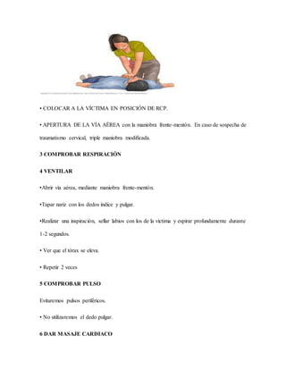 • COLOCAR A LA VÍCTIMA EN POSICIÓN DE RCP.
• APERTURA DE LA VÍA AÉREA con la maniobra frente-mentón. En caso de sospecha de
traumatismo cervical, triple maniobra modificada.
3 COMPROBAR RESPIRACIÓN
4 VENTILAR
•Abrir vía aérea, mediante maniobra frente-mentón.
•Tapar nariz con los dedos índice y pulgar.
•Realizar una inspiración, sellar labios con los de la víctima y espirar profundamente durante
1-2 segundos.
• Ver que el tórax se eleva.
• Repetir 2 veces
5 COMPROBAR PULSO
Evitaremos pulsos periféricos.
• No utilizaremos el dedo pulgar.
6 DAR MASAJE CARDIACO
 