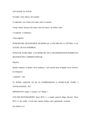 LOCALIZAR EL PUNTO
•Localizar tercio inferior del esternón.
•Compresión con el talón de la mano sobre el esternón.
•Carga vertical del peso del cuerpo sobre los brazos, sin doblar codos.
• Comprimir 5 centímetros.
• Descomprimir.
POSICIÓN DEL REANIMADOR DE RODILLAS A UNLADO DE LA VÍCTIMA, A LA
ALTURA DE SUS HOMBROS.
INTENTAR ACERCARSE A UN RITMO DE 100 A 120COMPRESIONES PORMINUTO
REANIMACIÓN CARDIOPULMONAR
Objetivo:
Intentar mantener la función de los pulmones y del corazón hasta la llegada de los servicios
de emergencia.
1 SESION = 30:2
EL RITMO ASEGUIR ES DE 30 COMPRESIONES A INTERCALAR ENTRE 2
VENTILACIONES. 30:2
IMPORTANTE realizar 2 sesiones en 1 Minuto 1
CON DOS REANIMADORES Hacer RCP x 1, y cuando aparezca fatiga relevarse. Hacer
RCP x 2, uno ventila y el otro hace masaje cardiaco, pero manteniendo secuencia .
EN NIÑOS 15:2
 
