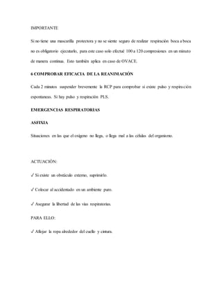 IMPORTANTE
Si no tiene una mascarilla protectora y no se siente seguro de realizar respiración boca a boca
no es obligatorio ejecutarlo, para este caso solo efectué 100 a 120 compresiones en un minuto
de manera continua. Esto también aplica en caso de OVACE.
6 COMPROBAR EFICACIA DE LA REANIMACIÓN
Cada 2 minutos suspender brevemente la RCP para comprobar si existe pulso y respiración
espontaneas. Si hay pulso y respiración PLS.
EMERGENCIAS RESPIRATORIAS
ASFIXIA
Situaciones en las que el oxígeno no llega, o llega mal a las células del organismo.
ACTUACIÓN:
✓ Si existe un obstáculo externo, suprimirlo.
✓ Colocar al accidentado en un ambiente puro.
✓ Asegurar la libertad de las vías respiratorias.
PARA ELLO:
✓ Aflojar la ropa alrededor del cuello y cintura.
 
