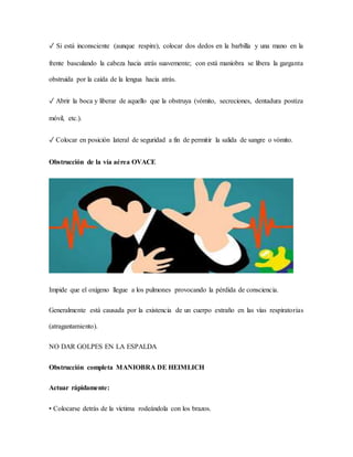 ✓ Si está inconsciente (aunque respire), colocar dos dedos en la barbilla y una mano en la
frente basculando la cabeza hacia atrás suavemente; con está maniobra se libera la garganta
obstruida por la caída de la lengua hacia atrás.
✓ Abrir la boca y liberar de aquello que la obstruya (vómito, secreciones, dentadura postiza
móvil, etc.).
✓ Colocar en posición lateral de seguridad a fin de permitir la salida de sangre o vómito.
Obstrucción de la vía aérea OVACE
Impide que el oxígeno llegue a los pulmones provocando la pérdida de consciencia.
Generalmente está causada por la existencia de un cuerpo extraño en las vías respiratorias
(atragantamiento).
NO DAR GOLPES EN LA ESPALDA
Obstrucción completa MANIOBRA DE HEIMLICH
Actuar rápidamente:
• Colocarse detrás de la víctima rodeándola con los brazos.
 