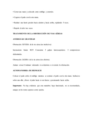 • Cerrar una mano y colocarla entre ombligo y esternón.
• Cogerse el puño con la otra mano.
• Realizar una fuerte presión hacia adentro y hacia arriba, repitiendo 5 veces.
• Repetir el ciclo tres veces
TRATAMIENTO DE LA OBSTRUCCIÓN DE VIAS AÉREAS
AVERIGUAR GRAVEDAD
Obstrucción SEVERA de la vía aérea (tos inefectiva)
Inconsciente Iniciar RCP. Consciente 5 golpes interescapulares. 5 compresiones
abdominales.
Obstrucción LIGERA de la vía aérea (tos efectiva).
Animar a toser Continuar valorando si se deteriora o si revierte la obstrucción.
AUTOMANIOBRA DE HEIMLICH
Colocar el puño sobre el ombligo mientras se sostiene el puño con la otra mano. Inclinarse
sobre una silla y llevar el puño hacia si con fuerza y presionando hacia arriba.
Importante: No hay evidencia que esta maniobra haya funcionado, no es recomendada,
aunque en los textos aparece como opción.
 