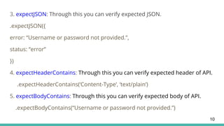 3. expectJSON: Through this you can verify expected JSON.
.expectJSON({
error: “Username or password not provided.”,
status: “error”
})
4. expectHeaderContains: Through this you can verify expected header of API.
.expectHeaderContains(‘Content-Type’, ‘text/plain’)
5. expectBodyContains: Through this you can verify expected body of API.
.expectBodyContains(“Username or password not provided.”)
10
 