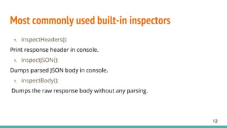Most commonly used built-in inspectors
1. inspectHeaders():
Print response header in console.
1. inspectJSON():
Dumps parsed JSON body in console.
1. inspectBody():
Dumps the raw response body without any parsing.
12
 