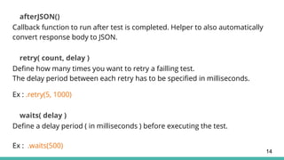 afterJSON()
Callback function to run after test is completed. Helper to also automatically
convert response body to JSON.
retry( count, delay )
Define how many times you want to retry a failling test.
The delay period between each retry has to be specified in milliseconds.
Ex : .retry(5, 1000)
waits( delay )
Define a delay period ( in milliseconds ) before executing the test.
Ex : .waits(500)
14
 