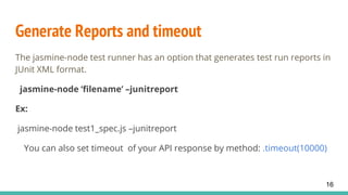 Generate Reports and timeout
The jasmine-node test runner has an option that generates test run reports in
JUnit XML format.
jasmine-node ‘filename’ –junitreport
Ex:
jasmine-node test1_spec.js –junitreport
You can also set timeout of your API response by method: .timeout(10000)
16
 