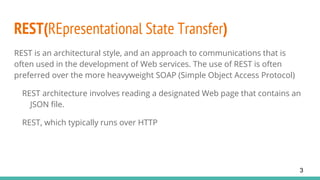 REST(REpresentational State Transfer)
REST is an architectural style, and an approach to communications that is
often used in the development of Web services. The use of REST is often
preferred over the more heavyweight SOAP (Simple Object Access Protocol)
REST architecture involves reading a designated Web page that contains an
JSON file.
REST, which typically runs over HTTP
3
 
