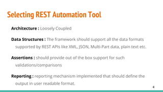 Selecting REST Automation Tool
Architecture : Loosely Coupled
Data Structures : The framework should support all the data formats
supported by REST APIs like XML, JSON, Multi-Part data, plain text etc.
Assertions : should provide out of the box support for such
validations/comparisons
Reporting : reporting mechanism implemented that should define the
output in user readable format.
4
 