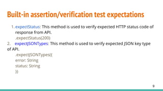 Built-in assertion/verification test expectations
1. expectStatus: This method is used to verify expected HTTP status code of
response from API.
.expectStatus(200)
2. expectJSONTypes: This method is used to verify expected JSON key type
of API.
.expectJSONTypes({
error: String
status: String
})
9
 