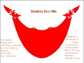 Bandera Rey Miro Sus  Autoridades: -Intendente V  región -2 consejeros -Gobernador  Isla de Pascua  -Gobernador  Marítimo -Alcalde electo Su capital,  Hanga Roa tiene bajo su tuición las islas Salas y Gómez,  San Félix  y  San  Ambrosio. 