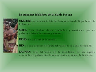Instrumentos folclóricos de la Isla de Pascua UKELELE : Se usa en la Isla de Pascua a donde llegó desde la Polinesia.  MAEA : Son piedras duras, redondas y musicales que se golpean al ritmo de cantos y danzas.  KEHO : Es un tambor de piedra.  HIO : es una especie de flauta fabricada de la caña de bambú.  KAUAHA : está fabricado de la mandíbula de un equino desecada se golpea en el suelo o contra la palma de la mano.  