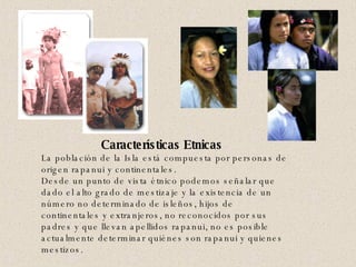 Características Etnicas   La población de la Isla está compuesta por personas de origen rapanui y continentales.  Desde un punto de vista étnico podemos señalar que dado el alto grado de mestizaje y la existencia de un número no determinado de isleños, hijos de continentales y extranjeros, no reconocidos por sus padres y que llevan apellidos rapanui, no es posible actualmente determinar quiénes son rapanui y quienes mestizos.  