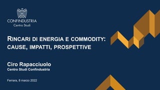 1
RINCARI DI ENERGIA E COMMODITY:
CAUSE, IMPATTI, PROSPETTIVE
Ciro Rapacciuolo
Centro Studi Confindustria
Ferrara, 8 marzo 2022
 