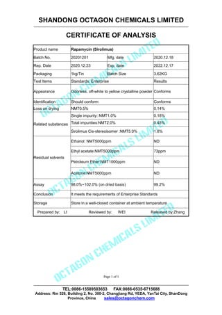 SHANDONG OCTAGON CHEMICALS LIMITED
CERTIFICATE OF ANALYSIS
TEL:0086-15589503653 FAX:0086-0535-6715688
Address: Rm 528, Building 2, No. 300-2, Changjiang Rd, YEDA, YanTai City, ShanDong
Province, China sales@octagonchem.com
Page 1 of 1
Page 1 of 1
Product name Rapamycin (Sirolimus)
Batch No. 20201201 Mfg. date 2020.12.18
Rep. Date 2020.12.23 Exp. date 2022.12.17
Packaging 1kg/Tin Batch Size 3.62KG
Test Items Standards: Enterprise Results
Appearance Odorless, off-white to yellow crystalline powder Conforms
Identification Should conform Conforms
Loss on drying NMT0.5% 0.14%
Related substances
Single impurity: NMT1.0% 0.18%
Total impurities:NMT2.0% 0.45%
Sirolimus Cis-stereoisomer :NMT5.0% 1.8%
Residual solvents
Ethanol: NMT5000ppm ND
Ethyl acetate:NMT5000ppm 73ppm
Petroleum Ether:NMT1000ppm ND
Acetone:NMT5000ppm ND
Assay 98.0%~102.0% (on dried basis) 99.2%
Conclusion It meets the requirements of Enterprise Standards
Storage Store in a well-closed container at ambient temperature
Prepared by: LI Reviewed by: WEI Released by:Zhang
 