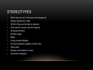 STEREOTYPES
• Often seen as rich, obnoxious and dangerous
• Always looking for a fight
• All think they are the best at rapping
• Only care for money, sex and rapping
• All gang members
• All take drugs
• Black
• Living a lavish lifestyle
• All have hydraulic systems in their cars
• Gang wars
• Always surrounded by crews
• All smoke marijuana
 