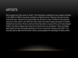 ARTISTS
Many rappers are often seen as violent. This stereotype is applied as many rappers emerged
in the 1990’s to 2000’s have been included in a fight to the top. Whoever has more money,
most fame wins. However this unfortunately this had led to rivalry. Problems with prejudice,
racist and unfair police in the USA have also made many black rappers exposed to unlawful
treatment by the police. Riots as well as tracks have been a cause of this, and it also shaped
modern rap. Many rappers also arose from events known as rap battles. These rap battles
were made from two individuals standing in front of a crowd and “dissing” each other. This
naturally lead to fights and territorial rivalries, giving rappers the stereotype of being violent.
 