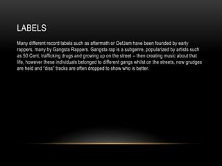 LABELS
Many different record labels such as aftermath or DefJam have been founded by early
rappers, many by Gangsta Rappers. Gangsta rap is a subgenre, popularized by artists such
as 50 Cent, trafficking drugs and growing up on the street – then creating music about that
life, however these individuals belonged to different gangs whilst on the streets, now grudges
are held and “diss” tracks are often dropped to show who is better.
 